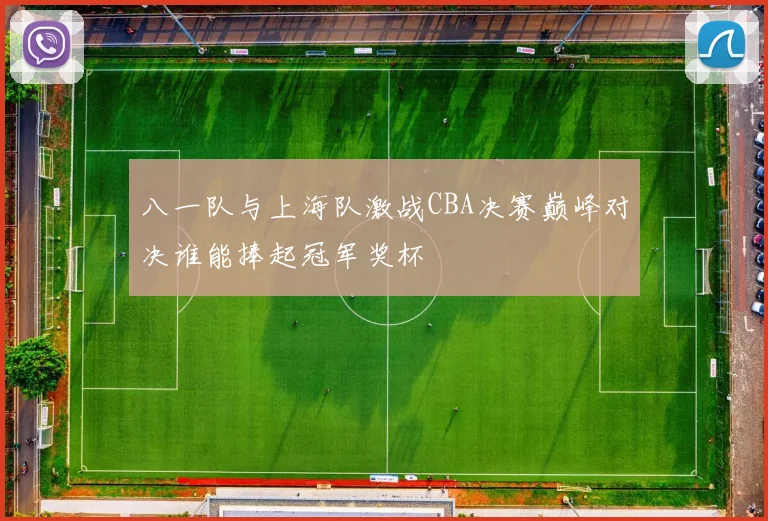 八一队与上海队激战CBA决赛巅峰对决谁能捧起冠军奖杯