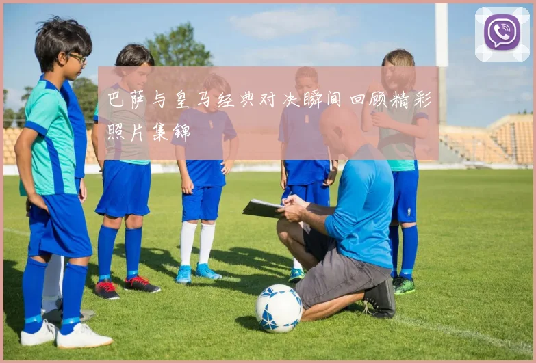 巴萨与皇马经典对决瞬间回顾精彩照片集锦