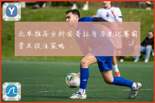 北单推荐分析安哥拉与马里比赛前景及投注策略
