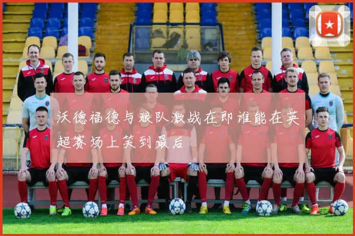 沃德福德与狼队激战在即谁能在英超赛场上笑到最后