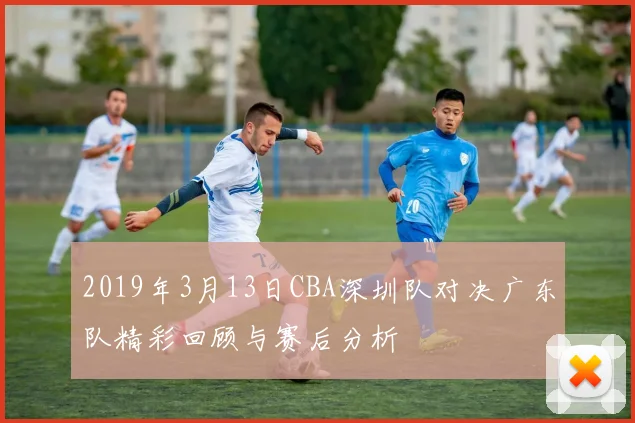2019年3月13日CBA深圳队对决广东队精彩回顾与赛后分析