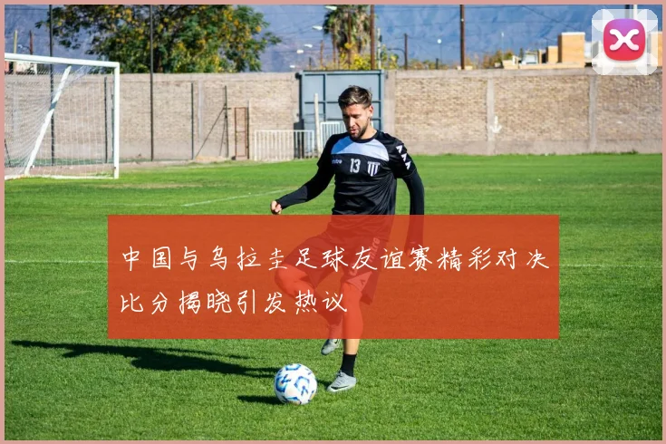 中国与乌拉圭足球友谊赛精彩对决比分揭晓引发热议