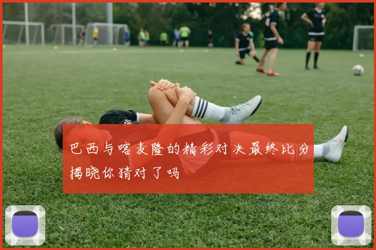 巴西与喀麦隆的精彩对决最终比分揭晓你猜对了吗