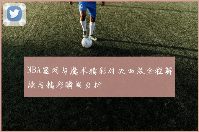 NBA篮网与魔术精彩对决回放全程解读与精彩瞬间分析