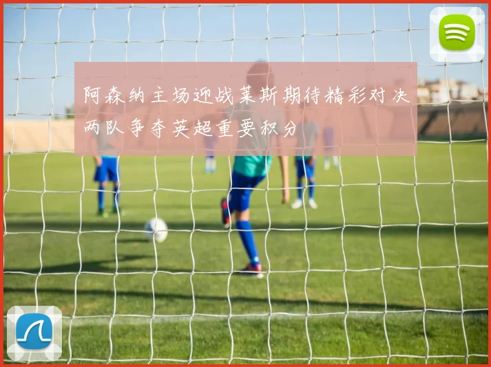 阿森纳主场迎战莱斯期待精彩对决两队争夺英超重要积分