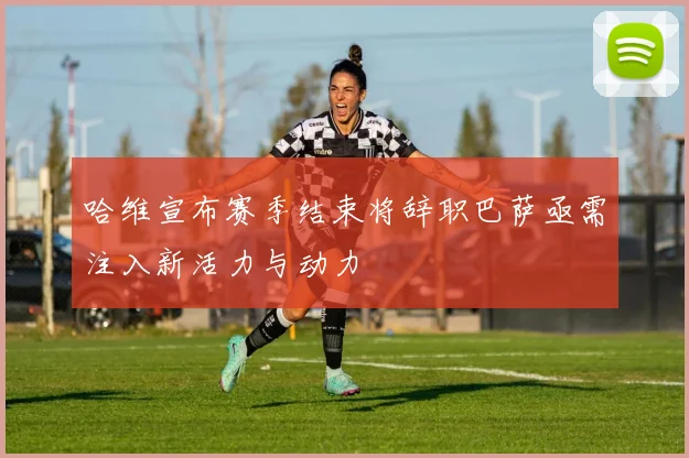 哈维宣布赛季结束将辞职巴萨亟需注入新活力与动力