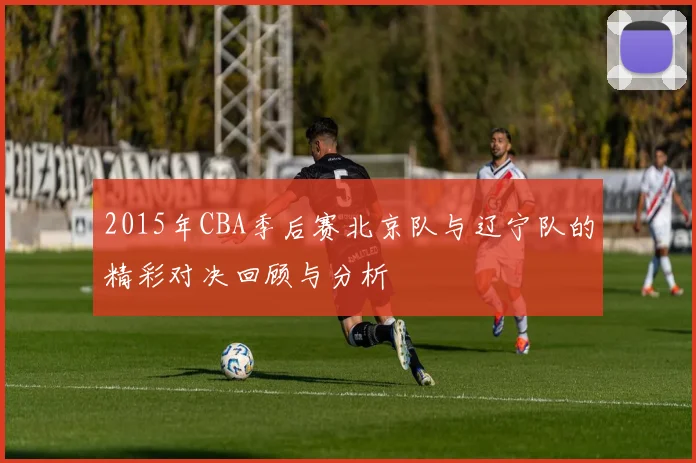 2015年CBA季后赛北京队与辽宁队的精彩对决回顾与分析
