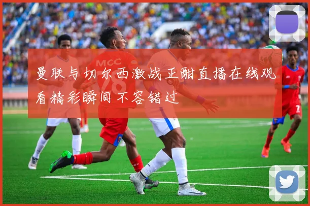 曼联与切尔西激战正酣直播在线观看精彩瞬间不容错过