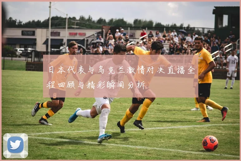 日本代表与乌克兰激情对决直播全程回顾与精彩瞬间分析