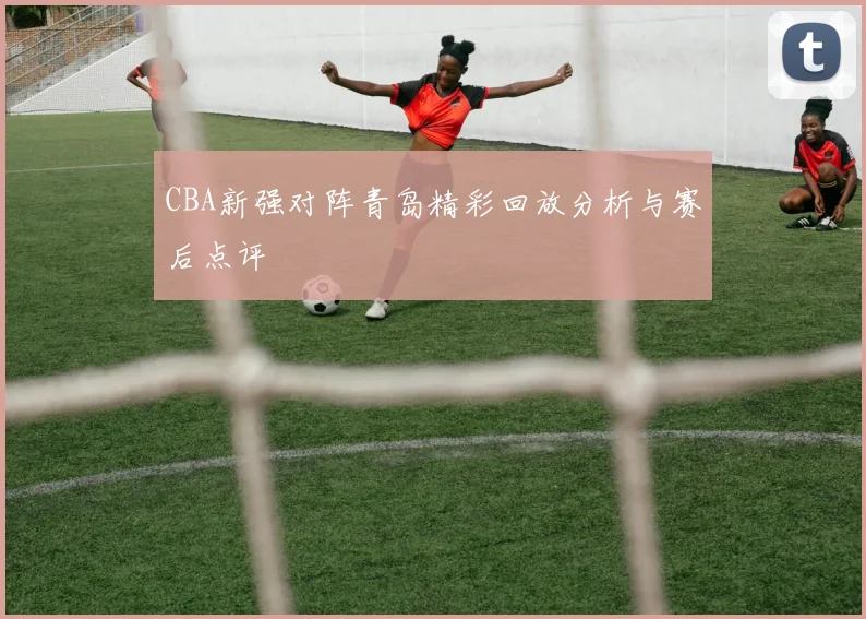 CBA新强对阵青岛精彩回放分析与赛后点评